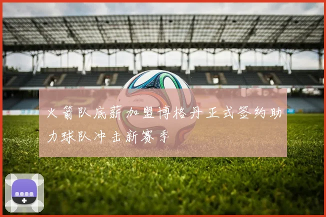 火箭队底薪加盟博格丹正式签约助力球队冲击新赛季