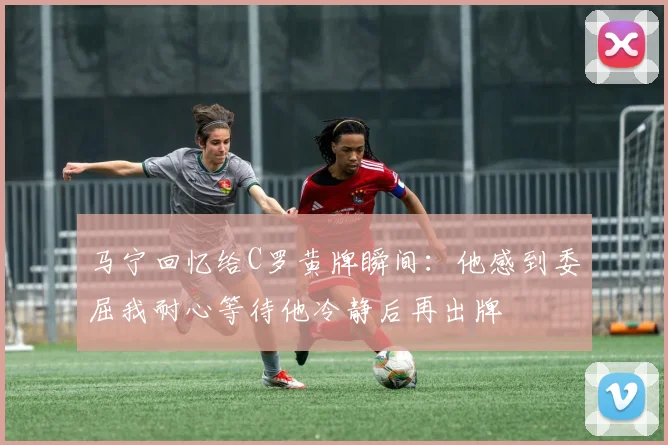 马宁回忆给C罗黄牌瞬间：他感到委屈我耐心等待他冷静后再出牌