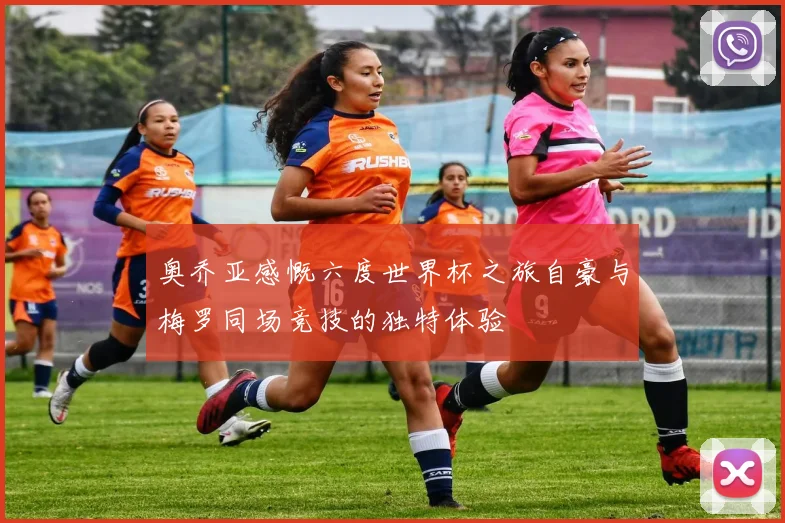 奥乔亚感慨六度世界杯之旅自豪与梅罗同场竞技的独特体验