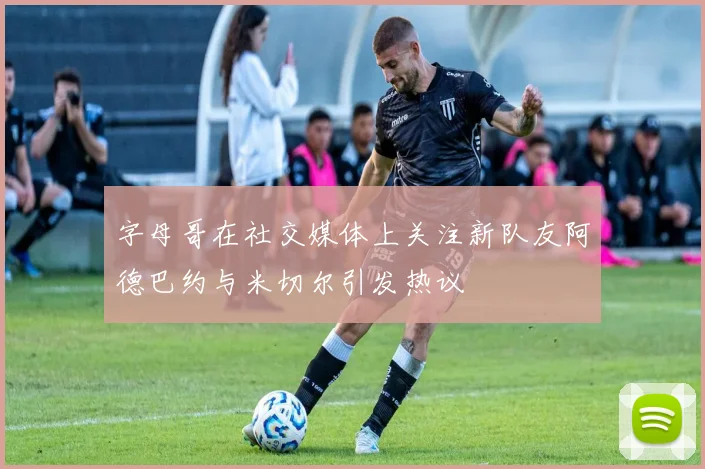 字母哥在社交媒体上关注新队友阿德巴约与米切尔引发热议