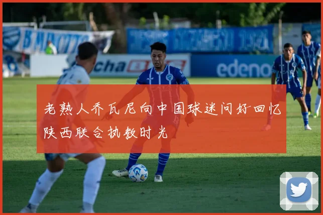 老熟人乔瓦尼向中国球迷问好回忆陕西联合执教时光