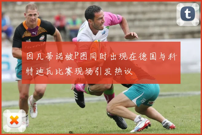 因凡蒂诺被P图同时出现在德国与科特迪瓦比赛现场引发热议