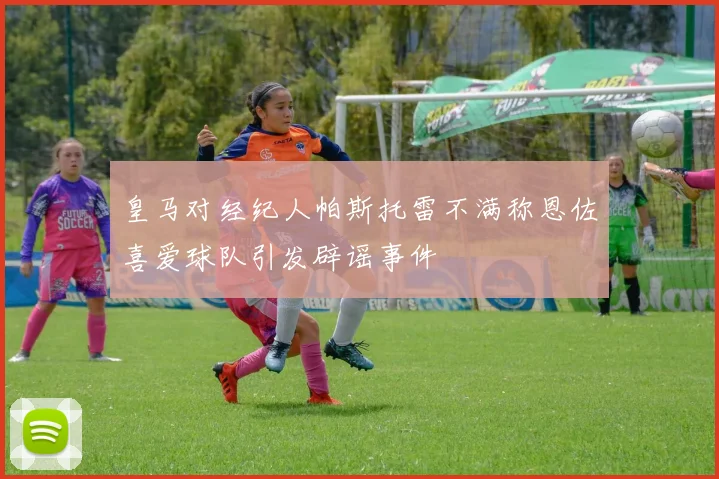 皇马对经纪人帕斯托雷不满称恩佐喜爱球队引发辟谣事件