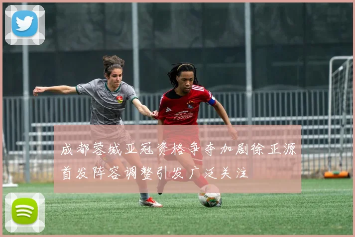 成都蓉城亚冠资格争夺加剧徐正源首发阵容调整引发广泛关注