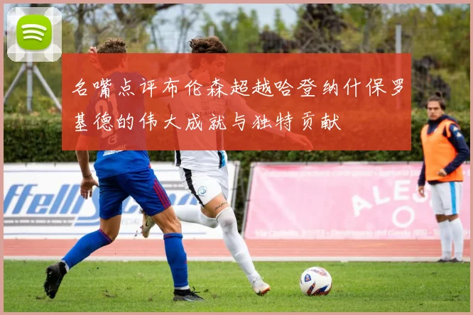 名嘴点评布伦森超越哈登纳什保罗基德的伟大成就与独特贡献