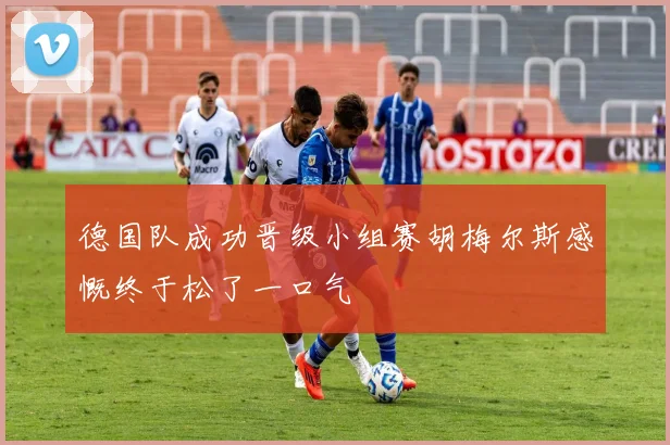 德国队成功晋级小组赛胡梅尔斯感慨终于松了一口气