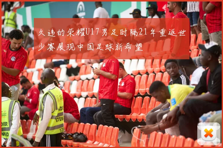 久违的荣耀U17男足时隔21年重返世少赛展现中国足球新希望