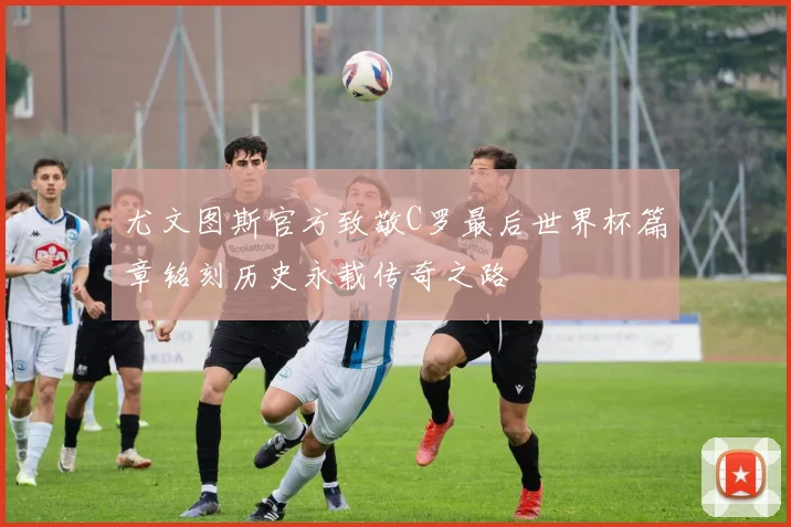 尤文图斯官方致敬C罗最后世界杯篇章铭刻历史永载传奇之路