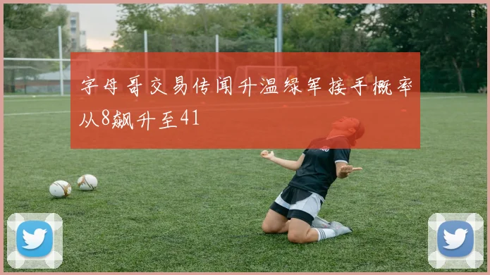 字母哥交易传闻升温绿军接手概率从8飙升至41