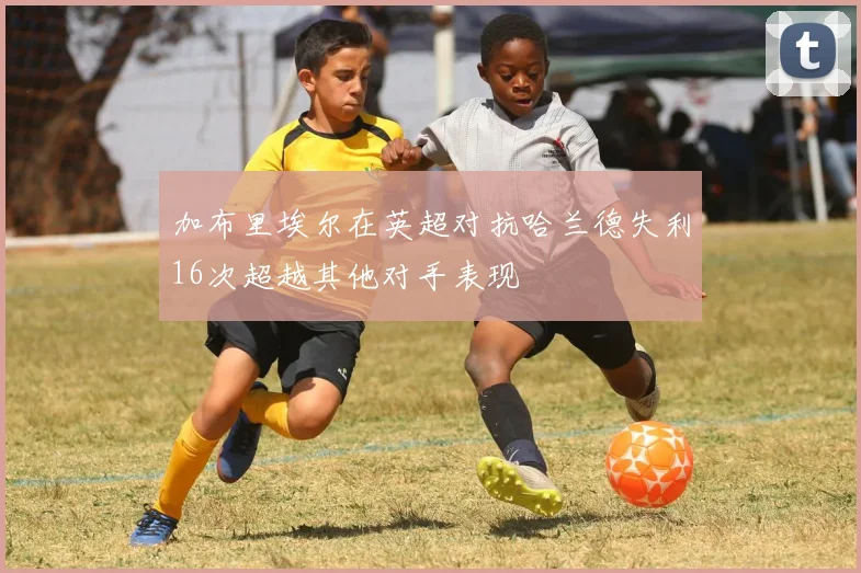 加布里埃尔在英超对抗哈兰德失利16次超越其他对手表现