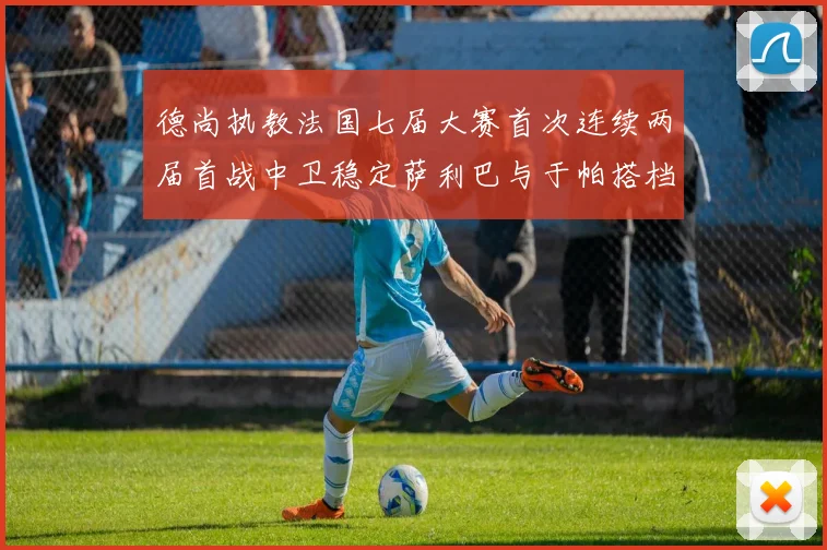 德尚执教法国七届大赛首次连续两届首战中卫稳定萨利巴与于帕搭档