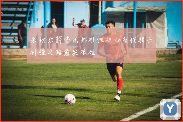 米切尔薪资高却难担核心重任骑士补强之路愈发艰难