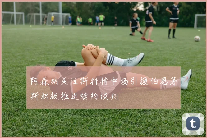阿森纳关注斯科特中场引援伯恩茅斯积极推进续约谈判