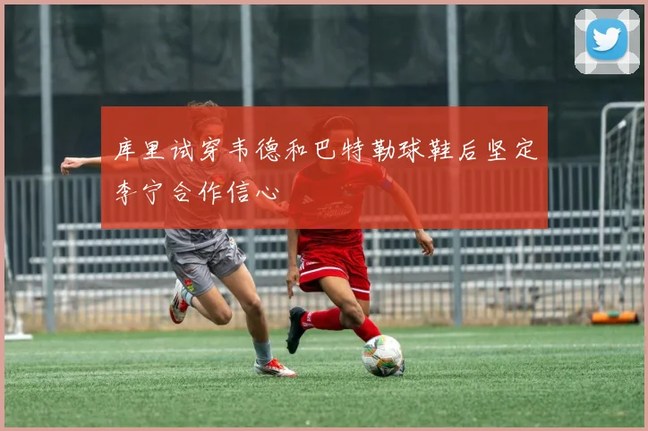 库里试穿韦德和巴特勒球鞋后坚定李宁合作信心